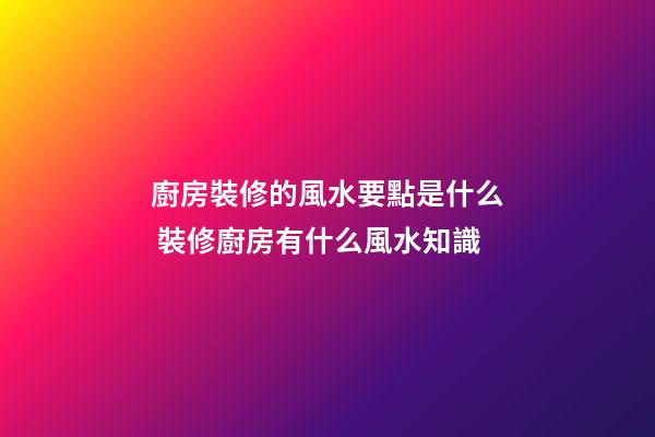 廚房裝修的風水要點是什么 裝修廚房有什么風水知識